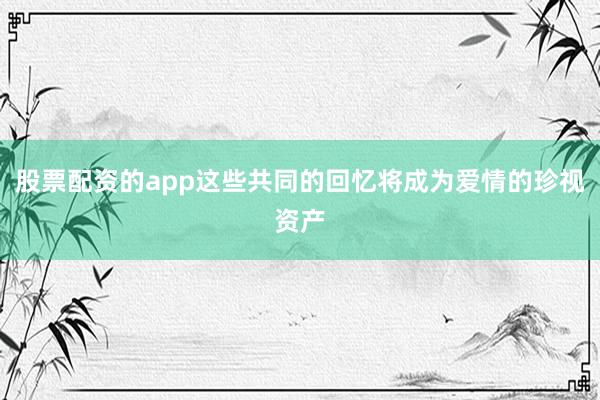 股票配资的app这些共同的回忆将成为爱情的珍视资产