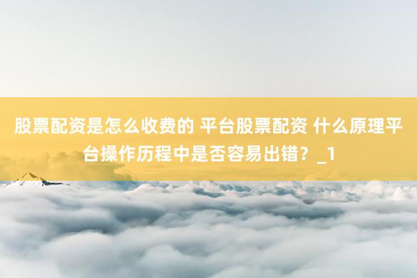 股票配资是怎么收费的 平台股票配资 什么原理平台操作历程中是否容易出错？_1