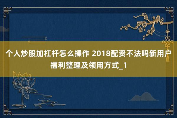 个人炒股加杠杆怎么操作 2018配资不法吗新用户福利整理及领用方式_1