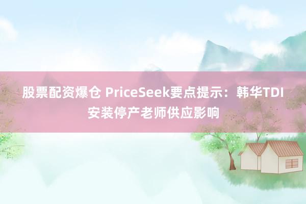 股票配资爆仓 PriceSeek要点提示：韩华TDI安装停产老师供应影响