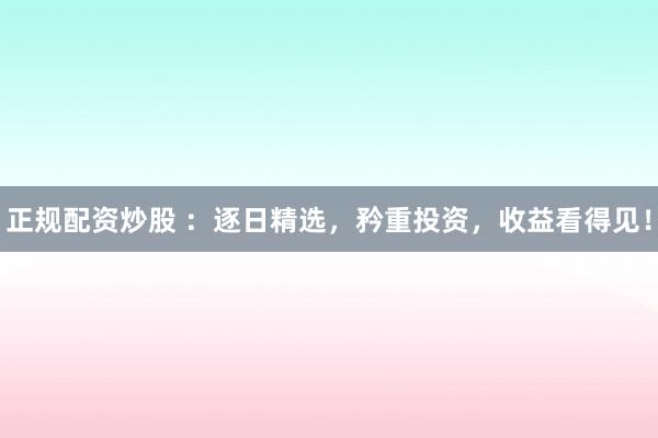 正规配资炒股 ：逐日精选，矜重投资，收益看得见！