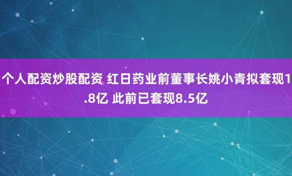 个人配资炒股配资 红日药业前董事长姚小青拟套现1.8亿 此前已套现8.5亿