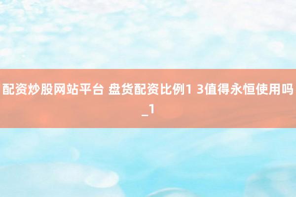 配资炒股网站平台 盘货配资比例1 3值得永恒使用吗_1