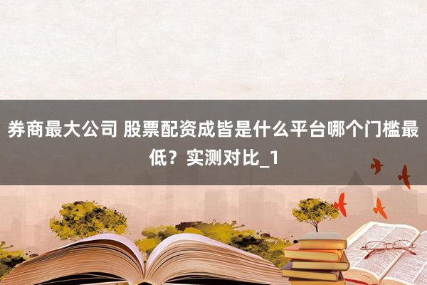 券商最大公司 股票配资成皆是什么平台哪个门槛最低?实测对比_1
