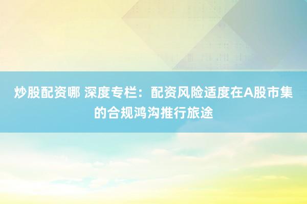 炒股配资哪 深度专栏:配资风险适度在A股市集的合规鸿沟推行旅途